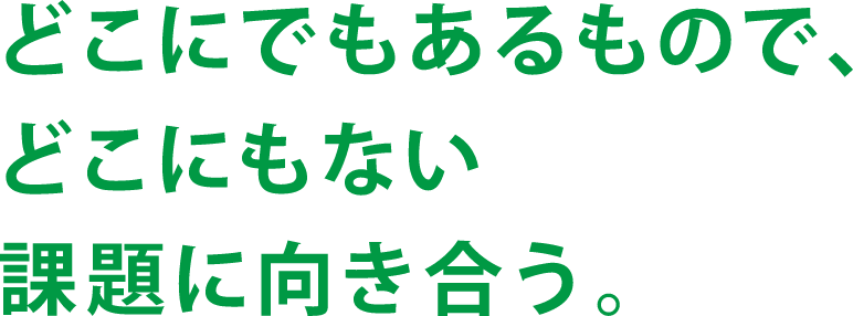 どこにでもあるもので、どこにもない課題に向き合う。